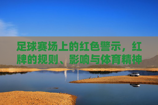 足球赛场上的红色警示，红牌的规则、影响与体育精神，足球赛场上的红色警示，红牌规则、影响与体育精神