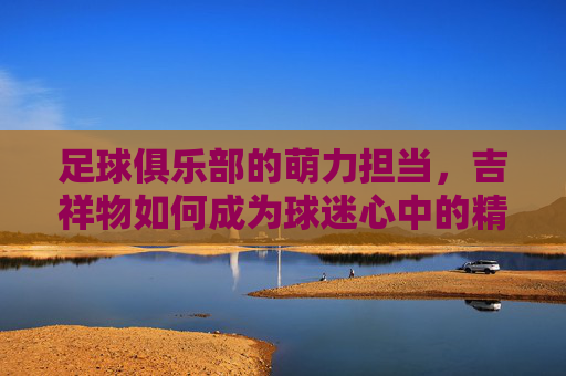 足球俱乐部的萌力担当，吉祥物如何成为球迷心中的精神图腾，足球俱乐部的萌力担当，吉祥物如何成为球迷心中的精神图腾