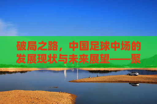 破局之路,中国足球中场的发展现状与未来展望——聚焦中国足球中场的关键作用与挑战,破局之路,中国足球中场的发展现状、未来展望及关键作用与挑战