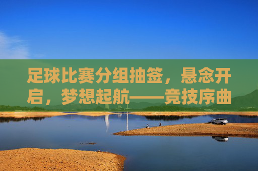 足球比赛分组抽签，悬念开启，梦想起航——竞技序曲的神秘注脚，足球比赛分组抽签，悬念开启，梦想起航——竞技序曲的神秘注脚