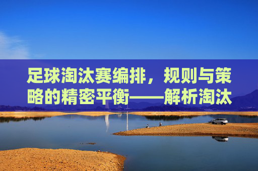 足球淘汰赛编排,规则与策略的精密平衡——解析淘汰赛对阵安排的逻辑与艺术,足球淘汰赛编排,规则与策略的精密平衡——解析对阵安排的逻辑与艺术