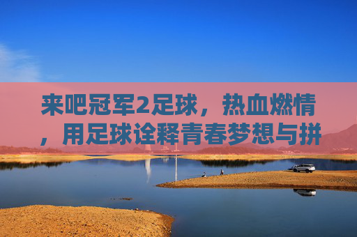 来吧冠军2足球，热血燃情，用足球诠释青春梦想与拼搏精神，来吧冠军2足球，热血燃情，用足球诠释青春梦想与拼搏精神
