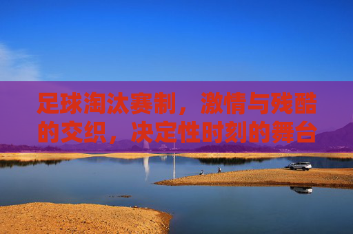 足球淘汰赛制,激情与残酷的交织,决定性时刻的舞台