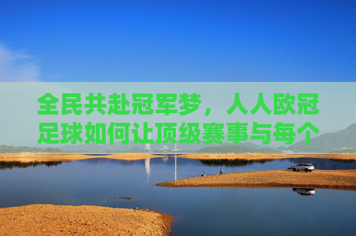 全民共赴冠军梦,人人欧冠足球如何让顶级赛事与每个人连接