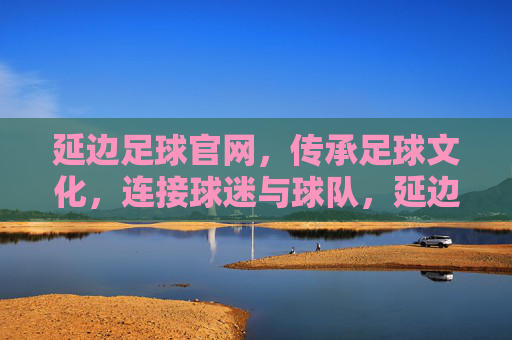 延边足球官网，传承足球文化，连接球迷与球队，延边足球官网，传承足球文化，连接球迷与球队