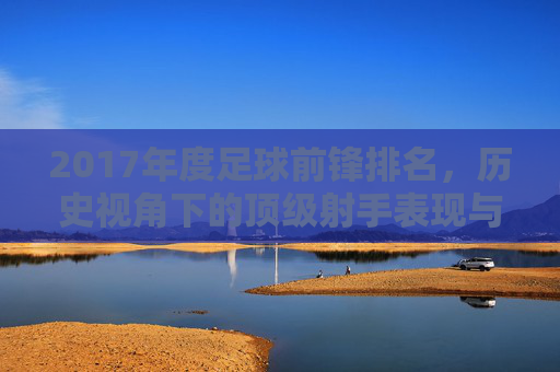 2017年度足球前锋排名，历史视角下的顶级射手表现与影响力，2017年度足球前锋排名，历史视角下的顶级射手表现与影响力