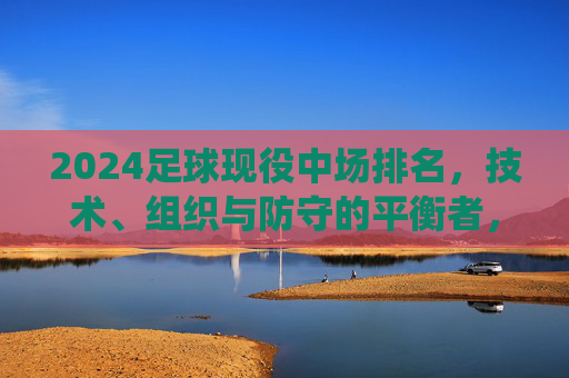 2024足球现役中场排名,技术、组织与防守的平衡者,谁是中场之王?