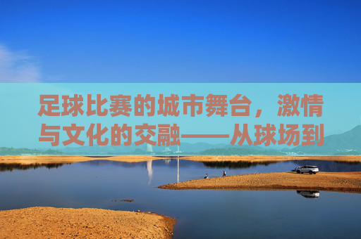 足球比赛的城市舞台,激情与文化的交融——从球场到城市的共鸣,足球比赛的城市舞台,激情与文化的交融——从球场到城市的共鸣
