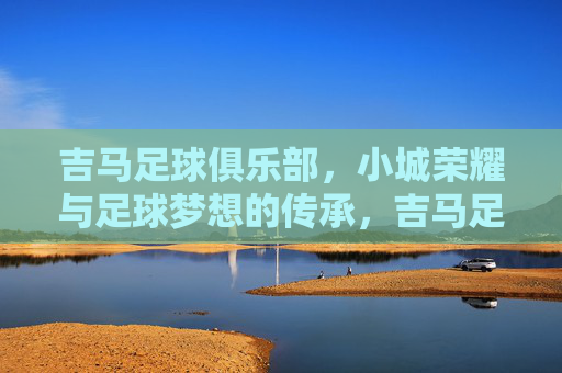 吉马足球俱乐部，小城荣耀与足球梦想的传承，吉马足球俱乐部，小城荣耀与足球梦想的传承