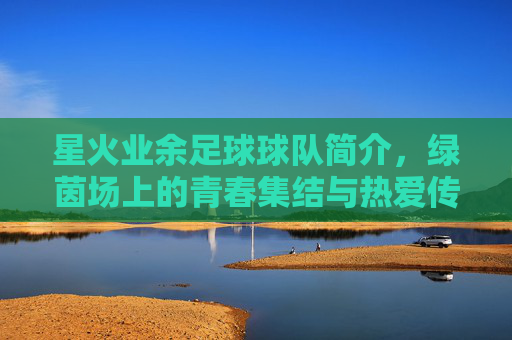 星火业余足球球队简介，绿茵场上的青春集结与热爱传承，星火业余足球队，绿茵场上的青春集结与热爱传承