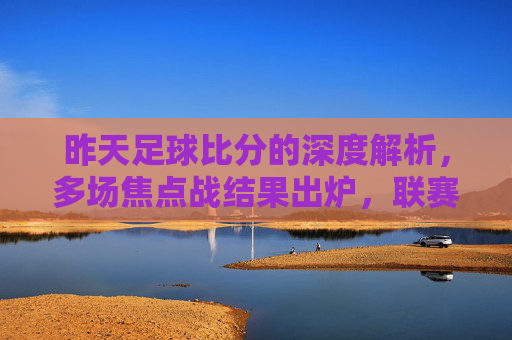 昨天足球比分的深度解析,多场焦点战结果出炉,联赛与杯赛精彩纷呈,昨天足球比分深度解析,多场焦点战结果出炉,联赛与杯赛精彩纷呈