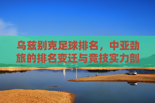 乌兹别克足球排名,中亚劲旅的排名变迁与竞技实力剖析,乌兹别克斯坦足球排名,中亚劲旅的排名变迁与竞技实力剖析