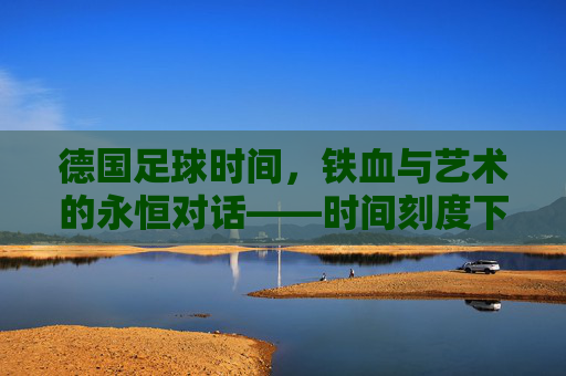 德国足球时间，铁血与艺术的永恒对话——时间刻度下的德意志足球精神传承，德国足球时间，铁血与艺术的永恒对话——时间刻度下的德意志足球精神传承