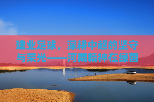 建业足球，深耕中超的坚守与荣光——河南精神在绿茵场上的传承与绽放，建业足球，深耕中超的坚守与荣光——河南精神在绿茵场上的传承与绽放