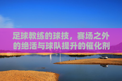 足球教练的球技，赛场之外的绝活与球队提升的催化剂，足球教练的球技，赛场之外的绝活与球队提升的催化剂
