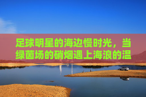 足球明星的海边慢时光,当绿茵场的硝烟遇上海浪的温柔
