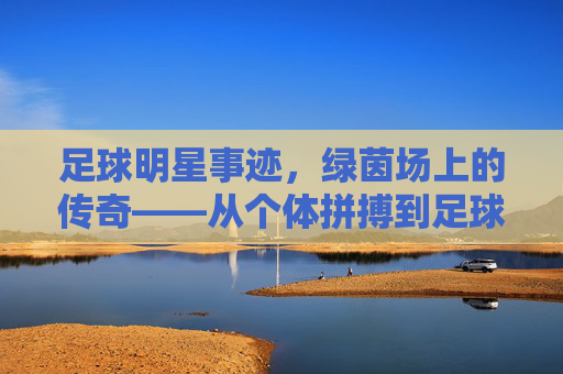 足球明星事迹,绿茵场上的传奇——从个体拼搏到足球文化的全球传播,足球明星事迹,绿茵场上的传奇——从个体拼搏到足球文化的全球传播