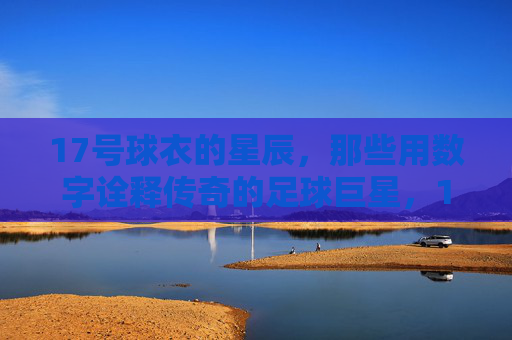 17号球衣的星辰，那些用数字诠释传奇的足球巨星，17号球衣的星辰，那些用数字诠释传奇的足球巨星