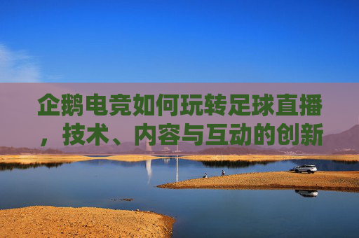 企鹅电竞如何玩转足球直播，技术、内容与互动的创新融合，企鹅电竞如何玩转足球直播，技术、内容与互动的创新融合