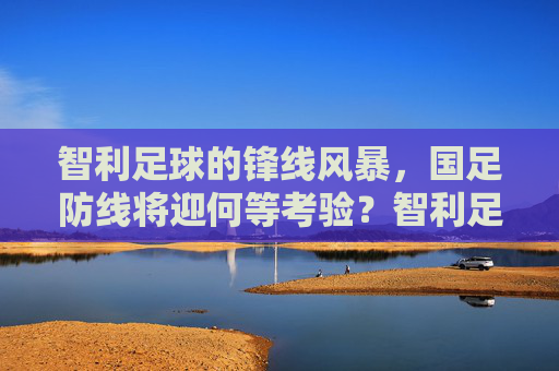 智利足球的锋线风暴,国足防线将迎何等考验?智利足球的锋线风暴,国足防线将迎何等考验?
