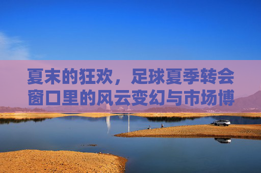夏末的狂欢，足球夏季转会窗口里的风云变幻与市场博弈，夏末的狂欢，足球夏季转会窗口里的风云变幻与市场博弈