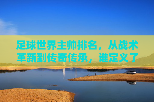 足球世界主帅排名，从战术革新到传奇传承，谁定义了足球的巅峰？足球世界主帅排名，从战术革新到传奇传承，谁定义了足球的巅峰？