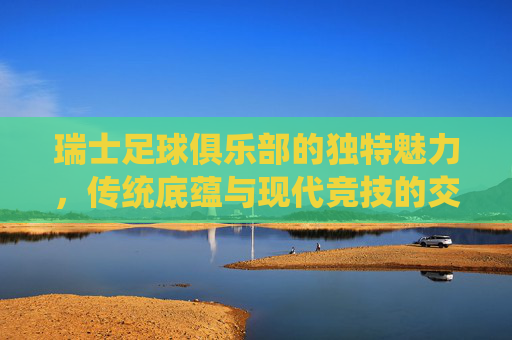 瑞士足球俱乐部的独特魅力,传统底蕴与现代竞技的交响