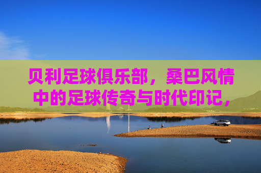 贝利足球俱乐部,桑巴风情中的足球传奇与时代印记,贝利足球俱乐部,桑巴风情中的足球传奇与时代印记