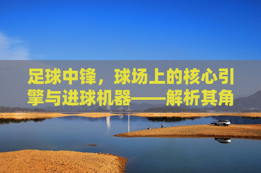 足球中锋，球场上的核心引擎与进球机器——解析其角色演变与当代价值，足球中锋，球场核心引擎与进球机器——解析其角色演变与当代价值