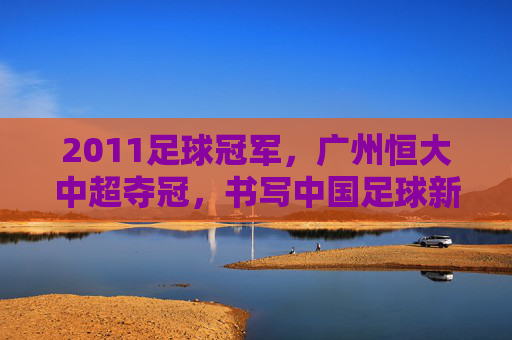 2011足球冠军,广州恒大中超夺冠,书写中国足球新篇章