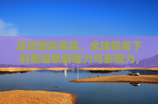 足球国际英超，全球视角下的英超联赛魅力与影响力，足球国际英超，全球视角下的联赛魅力与影响力