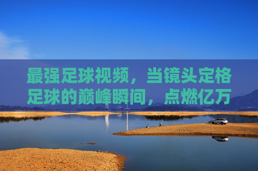 最强足球视频,当镜头定格足球的巅峰瞬间,点燃亿万球迷的激情火焰,巅峰定格,激情燃起,最强足球视频里的巅峰瞬间
