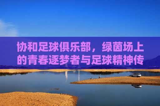 协和足球俱乐部，绿茵场上的青春逐梦者与足球精神传承者，协和足球俱乐部，绿茵场上的青春逐梦者与足球精神传承者