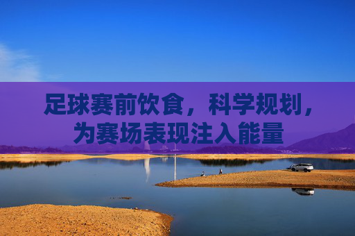 足球赛前饮食,科学规划,为赛场表现注入能量