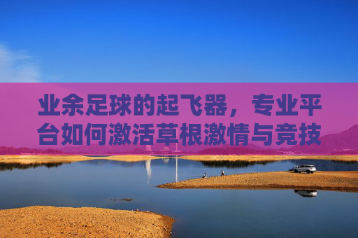 业余足球的起飞器，专业平台如何激活草根激情与竞技活力