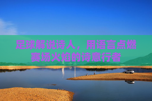 足球解说诗人,用语言点燃赛场火焰的诗意行者