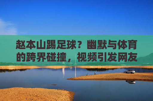 赵本山踢足球?幽默与体育的跨界碰撞,视频引发网友热议