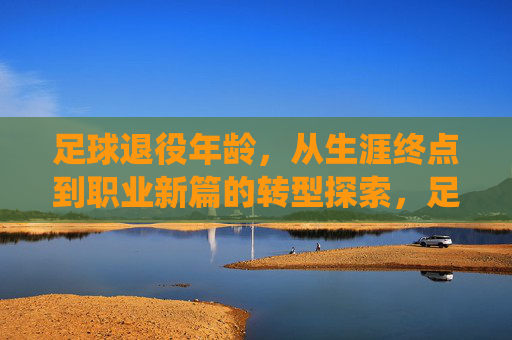 足球退役年龄，从生涯终点到职业新篇的转型探索，足球退役年龄，从生涯终点到职业新篇的转型探索