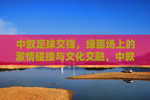 中叙足球交锋，绿茵场上的激情碰撞与文化交融，中叙足球交锋，绿茵场上的激情碰撞与文化交融