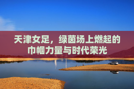 天津女足,绿茵场上燃起的巾帼力量与时代荣光