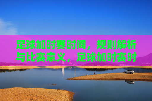 足球加时赛时间,规则解析与比赛意义,足球加时赛时间详解,规则解析与比赛意义