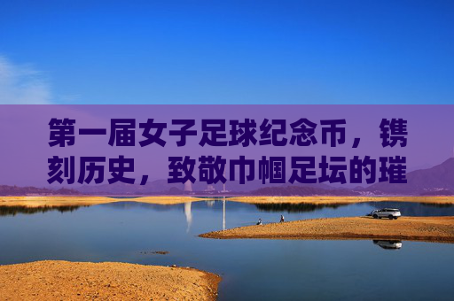 第一届女子足球纪念币,镌刻历史,致敬巾帼足坛的璀璨篇章
