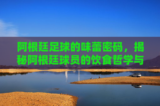 阿根廷足球的味蕾密码,揭秘阿根廷球员的饮食哲学与营养策略,阿根廷足球的味蕾密码,揭秘球员饮食哲学与营养策略