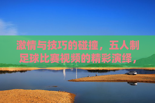 激情与技巧的碰撞,五人制足球比赛视频的精彩演绎,激情与技巧的碰撞,五人制足球比赛的精彩演绎
