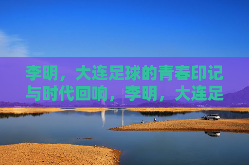 李明，大连足球的青春印记与时代回响，李明，大连足球的青春印记与时代回响