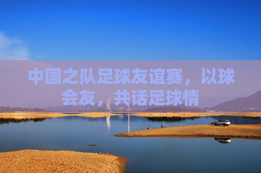 中国之队足球友谊赛,以球会友,共话足球情