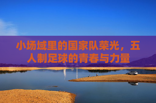 小场域里的国家队荣光,五人制足球的青春与力量
