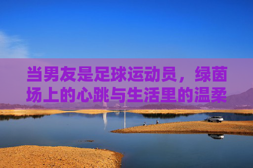 当男友是足球运动员,绿茵场上的心跳与生活里的温柔