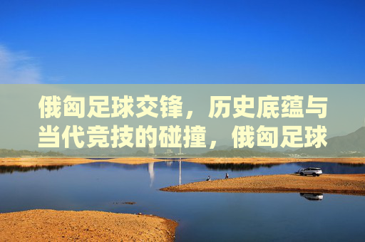 俄匈足球交锋，历史底蕴与当代竞技的碰撞，俄匈足球交锋，历史底蕴与当代竞技的碰撞