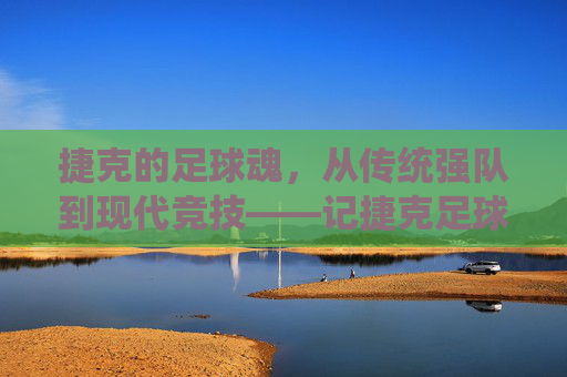 捷克的足球魂,从传统强队到现代竞技——记捷克足球运动员的卓越贡献与时代印记